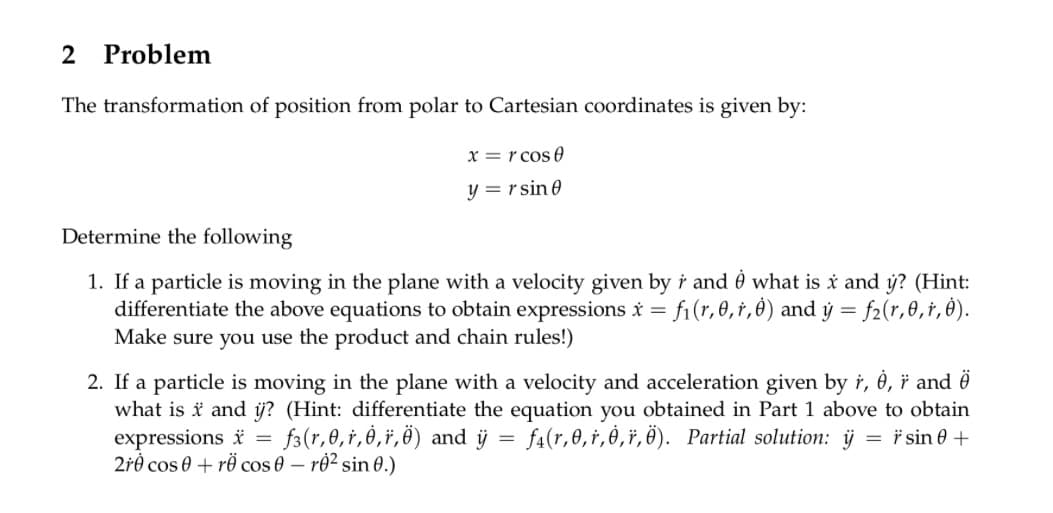 2 Problem
The transformation of position from polar to Cartesian coordinates is given by:
x = r cose
y=rsin 0
Determine the following
1. If a particle is moving in the plane with a velocity given by i and what is x and y? (Hint:
differentiate the above equations to obtain expressions x = f₁(r, 0,r,ė) and y = f₂(r,0,r,ė).
Make sure you use the product and chain rules!)
2. If a particle is moving in the plane with a velocity and acceleration given by †, 0, † and
what is * and y? (Hint: differentiate the equation you obtained in Part 1 above to obtain
expressions x = f(r,0,ƒ‚Ö‚Ï‚Ö) and ÿj = f(r,0,r,,,Ö). Partial solution: ÿj = sin 0 +
2r0 cos 0 + re cos 0 - r0² sin 0.)