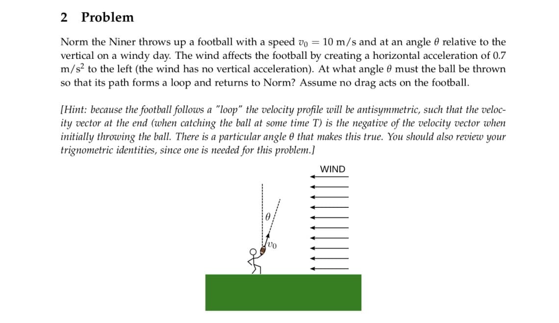 2 Problem
Norm the Niner throws up a football with a speed v0 = 10 m/s and at an angle relative to the
vertical on a windy day. The wind affects the football by creating a horizontal acceleration of 0.7
m/s² to the left (the wind has no vertical acceleration). At what angle 9 must the ball be thrown
so that its path forms a loop and returns to Norm? Assume no drag acts on the football.
[Hint: because the football follows a "loop" the velocity profile will be antisymmetric, such that the veloc-
ity vector at the end (when catching the ball at some time T) is the negative of the velocity vector when
initially throwing the ball. There is a particular angle 0 that makes this true. You should also review your
trignometric identities, since one is needed for this problem.]
WIND