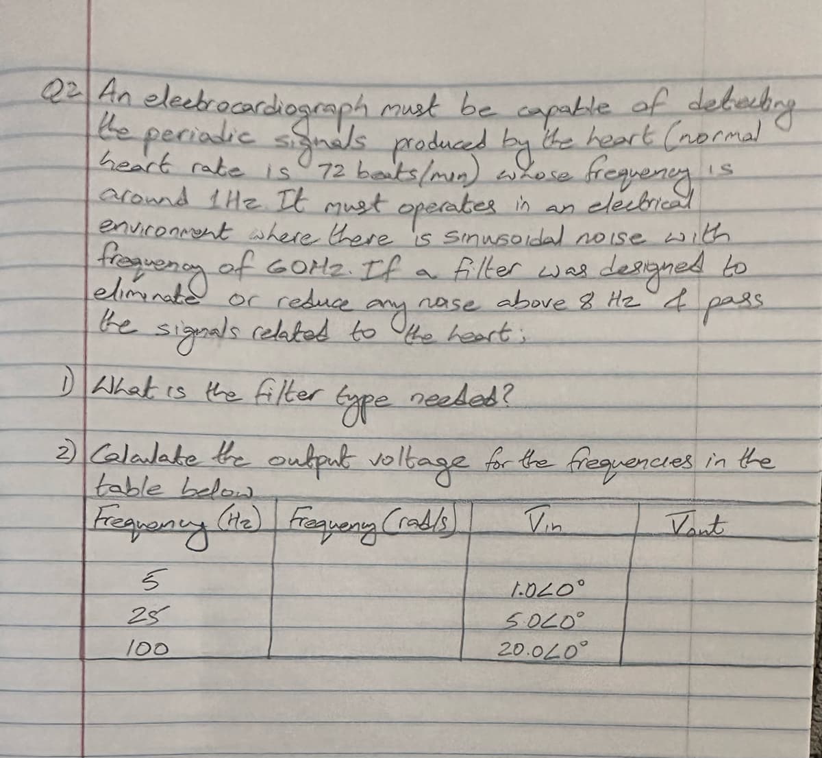 heart
Q2 An electrocardiograph must be capable of detecting
the periodic signals produced
heart rate is 12 bouts/min) whose frequency
by
around 1Hz It must operates in an electrical
environment where there is sinusoidal noise with
72
frequency of GOM₂. If a filter was
eliminate or reduce
any
the signals related to the heart.
1 What is the filter
needed?
type
5
25
100
nase above 8 Hz &
2) Calculate the output voltage for the frequencies in the
table below.
Frequency (Hz) Frequeny (rabls)
Tant
Vin
1.020°
IS
designed to
pass
5020°
20.020°