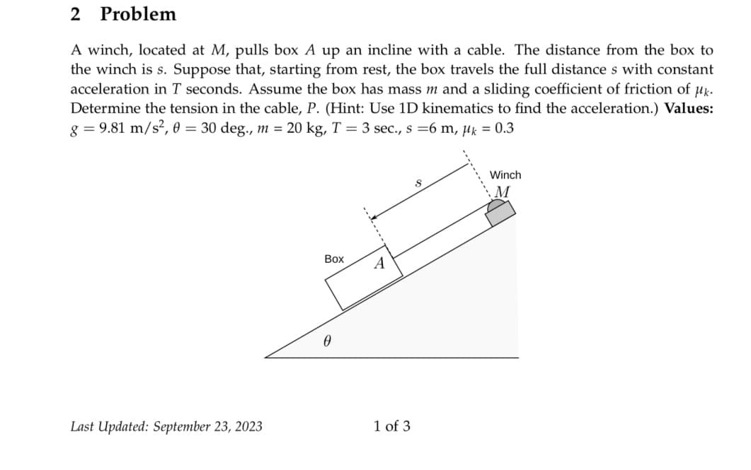 2
A winch, located at M, pulls box A up an incline with a cable. The distance from the box to
the winch is s. Suppose that, starting from rest, the box travels the full distance s with constant
acceleration in T seconds. Assume the box has mass m and a sliding coefficient of friction of µk.
Determine the tension in the cable, P. (Hint: Use 1D kinematics to find the acceleration.) Values:
g = 9.81 m/s², 0 = 30 deg., m = 20 kg, T = 3 sec., s = 6 m, μk = 0.3
Problem
Last Updated: September 23, 2023
Box
A
1 of 3
8
Winch
M