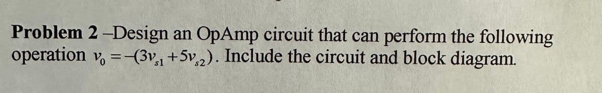 Problem 2-Design an OpAmp circuit that can perform the following
operation v = (3v1 +5v2). Include the circuit and block diagram.