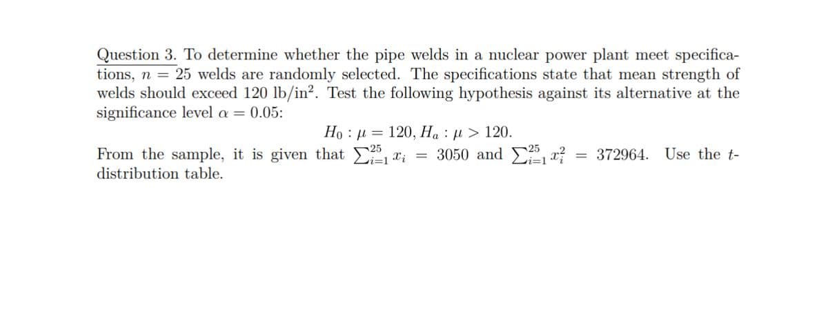 Question 3. To determine whether the pipe welds in a nuclear power plant meet specifica-
tions, n = 25 welds are randomly selected. The specifications state that mean strength of
welds should exceed 120 lb/in². Test the following hypothesis against its alternative at the
significance level a = 0.05:
:
Ho: μ = 120, Ha > 120.
₁₁
From the sample, it is given that
distribution table.
=
3050 and ₁²
= 372964. Use the t-