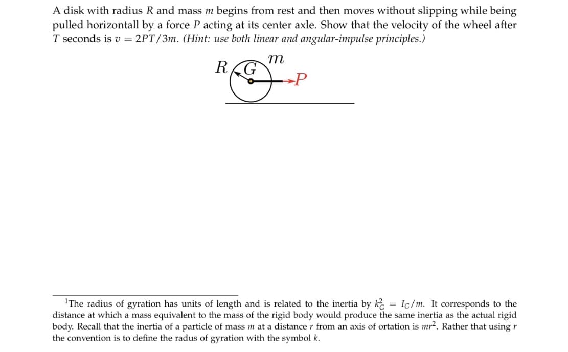 A disk with radius R and mass m begins from rest and then moves without slipping while being
pulled horizontall by a force P acting at its center axle. Show that the velocity of the wheel after
T seconds is v= 2PT/3m. (Hint: use both linear and angular-impulse principles.)
m
REG
P
¹The radius of gyration has units of length and is related to the inertia by k = IG/m. It corresponds to the
distance at which a mass equivalent to the mass of the rigid body would produce the same inertia as the actual rigid
body. Recall that the inertia of a particle of mass m at a distance r from an axis of ortation is mr². Rather that using r
the convention is to define the radus of gyration with the symbol k.