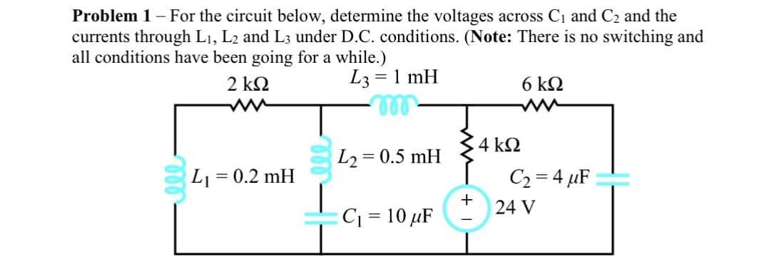 **Problem 1 –** For the circuit below, determine the voltages across C₁ and C₂ and the currents through L₁, L₂, and L₃ under D.C. conditions. (**Note:** There is no switching and all conditions have been going for a while.)

### Circuit Diagram Description:

- **Resistors:**
  - There is a 2 kΩ resistor connected in series.
  - There is a 6 kΩ resistor connected in series.
  - There is a 4 kΩ resistor connected in parallel with the capacitors and inductors.

- **Inductors:**
  - \( L₁ = 0.2 \text{ mH} \)
  - \( L₂ = 0.5 \text{ mH} \)
  - \( L₃ = 1 \text{ mH} \)

- **Capacitors:**
  - \( C₁ = 10 \text{ μF} \)
  - \( C₂ = 4 \text{ μF} \)

- **Power Supply:**
  - A 24 V DC voltage source.

### Diagram Analysis:

The circuit consists of a series and parallel combination of resistors, inductors, capacitors, and a DC voltage source. The resistances and inductances are given in kΩ and mH respectively which are higher orders of ohms and henries.

- The 2 kΩ resistor is placed in series with the inductances \( L₁ \) and \( L₃ \) and another 6 kΩ resistor.
- The 4 kΩ resistor is placed in parallel with the capacitor \( C₁ \) and in series with the capacitor \( C₂ \).
- A 24 V power supply is connected across the entire circuit.

### Detailed Explanation:

Under DC conditions (steady state) for a long time:
- Inductors (L) behave as short circuits (0 Ω resistance).
- Capacitors (C) behave as open circuits (infinite resistance).

Given these considerations and analysis of the DC behavior:
1. **Voltage across Capacitors (C₁ and C₂):**
   - Capacitors in steady-state act as open circuits, meaning they will hold the voltage constant when charged.
   - The voltage across \( C₂ \) would be the same as the supply voltage if it's directly connected.

2. **Currents through Inductors