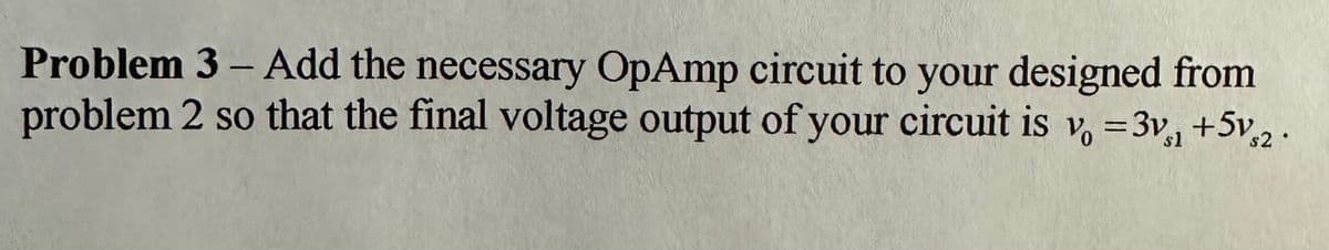 ### Problem 3
**Objective:**
Add the necessary OpAmp circuit to your design from problem 2 so that the final voltage output of your circuit is \(v_0 = 3v_{s1} + 5v_{s2}\).

**Instructions:**
1. Review the previous circuit design from problem 2.
2. Incorporate operational amplifiers (OpAmps) into your circuit to achieve the required output voltage equation, which is a linear combination of the input voltages.
3. Ensure the correct configuration of resistors and connections to realize the specified gain (3x for \(v_{s1}\) and 5x for \(v_{s2}\)).
4. Verify the output voltage mathematically and with simulations if possible to confirm it aligns with the given equation \(v_0 = 3v_{s1} + 5v_{s2}\).

**Key Concepts to Consider:**
- **Operational Amplifier (OpAmp) configurations:** Understand the use of inverting, non-inverting, and summing amplifier setups.
- **Resistor values determination:** Calculations to obtain the required gain for each input voltage.

**Additional Resources:**
- [Introduction to Operational Amplifiers](link_to_resource)
- [Summing Amplifier Configuration](link_to_resource)

For detailed diagrams and corresponding mathematical explanations, ensure to check your lecture notes or textbooks on OpAmp circuits.