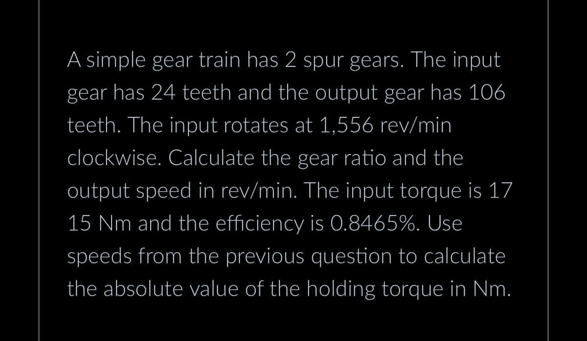 A simple gear train has 2 spur gears. The input
gear has 24 teeth and the output gear has 106
teeth. The input rotates at 1,556 rev/min
clockwise. Calculate the gear ratio and the
output speed in rev/min. The input torque is 17
15 Nm and the efficiency is 0.8465%. Use
speeds from the previous question to calculate
the absolute value of the holding torque in Nm.