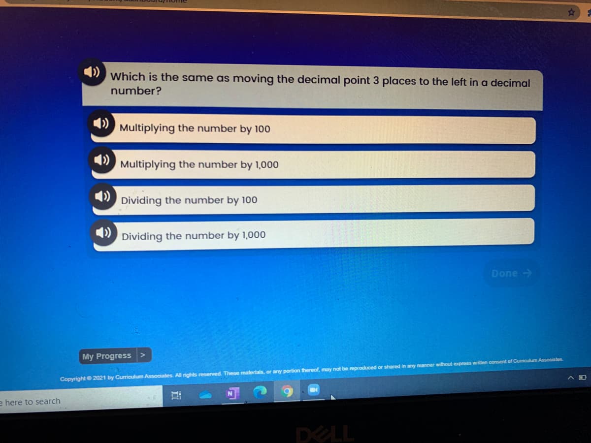 4)
Which is the same as moving the decimal point 3 places to the left in a decimal
number?
Multiplying the number by 10o
Multiplying the number by 1,000
Dividing the number by 100
» Dividing the number by 1,000
Done ->
My Progress
Copyright e 2021 by Curriculum Associates. All rights reserved. These materials, or any portion thereof, may not be reproduced or shared in any manner without express written consent of Curriculum Associates.
e here to search
DELL
近
