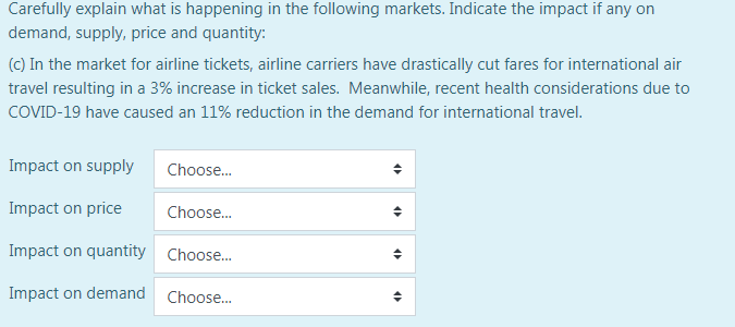 Carefully explain what is happening in the following markets. Indicate the impact if any on
demand, supply, price and quantity:
(c) In the market for airline tickets, airline carriers have drastically cut fares for international air
travel resulting in a 3% increase in ticket sales. Meanwhile, recent health considerations due to
COVID-19 have caused an 11% reduction in the demand for international travel.
Impact on supply
Choose.
Impact on price
Choose.
Impact on quantity Choose.
Impact on demand
Choose..
