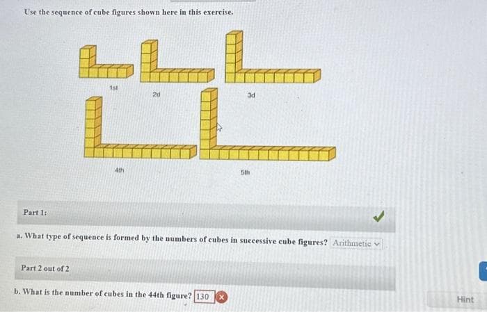 Use the sequence of cube figures shown here in this exercise.
Part 1:
1st
Part 2 out of 2
4th
2d
3d
a. What type of sequence is formed by the numbers of cubes in successive cube figures? Arithmetic
b. What is the number of cubes in the 44th figure? 130
5th
Hint