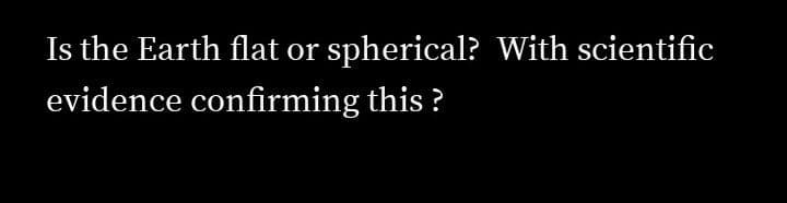 Is the Earth flat or
spherical? With scientific
evidence confirming this ?
