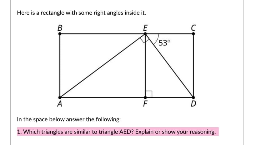 Here is a rectangle with some right angles inside it.
В
E
53°
А
F
D
In the space below answer the following:
1. Which triangles are similar to triangle AED? Explain or show your reasoning.
