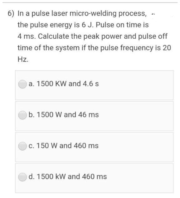 6) In a pulse laser micro-welding process,
the pulse energy is 6 J. Pulse on time is
4 ms. Calculate the peak power and pulse off
time of the system if the pulse frequency is 20
Hz.
a. 1500 KW and 4.6 s
b. 1500 W and 46 ms
c. 150 W and 460 ms
d. 1500 kW and 460 ms
