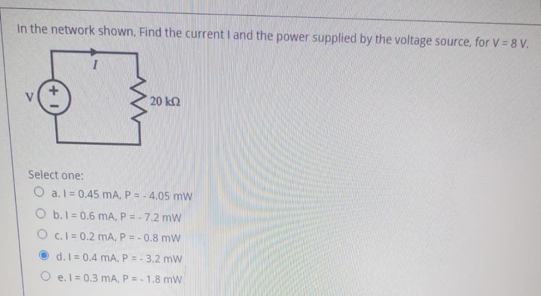 In the network shown, Find the current I and the power supplied by the voltage source, for V = 8 V.
20 k2
Select one:
O a.I = 0.45 mA, P = - 4.05 mW
O b.1 = 0.6 mA, P = - 7.2 mW
O c.I 0.2 mA, P = - 0.8 mW
O d.I= 0.4 mA, P = - 3.2 mW
e. I = 0.3 mA, P = - 1.8 mW
