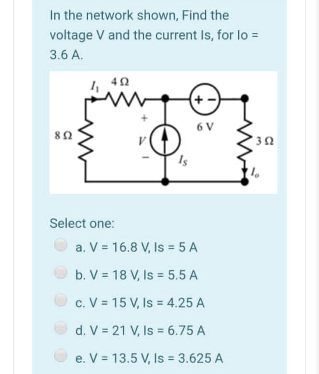 In the network shown, Find the
voltage V and the current Is, for lo =
3.6 A.
6 V
Is
Select one:
a. V = 16.8 V, Is 5 A
b. V = 18 V, Is = 5.5 A
c. V = 15 V, Is = 4.25 A
d. V = 21 V, Is = 6.75 A
e. V = 13.5 V, Is 3.625 A
