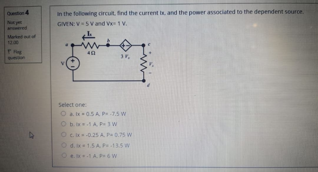 Question 4
In the following circuit, find the current Ix, and the power associated to the dependent source.
Not yet
answered
GIVEN: V = 5 V and Vx= 1 V.
Marked out of
12.00
P Flag
question
3 V.
Select one:
O a. Ix = 0.5 A, P= -7.5 W
O b. Ix = -1 A, P= 3 W
O c. Ix = -0.25 A. P= 0.75 W
d. Ix = 1.5 A, P= -13.5 W
O e. Ix = -1 A, P= 6 W
O O
