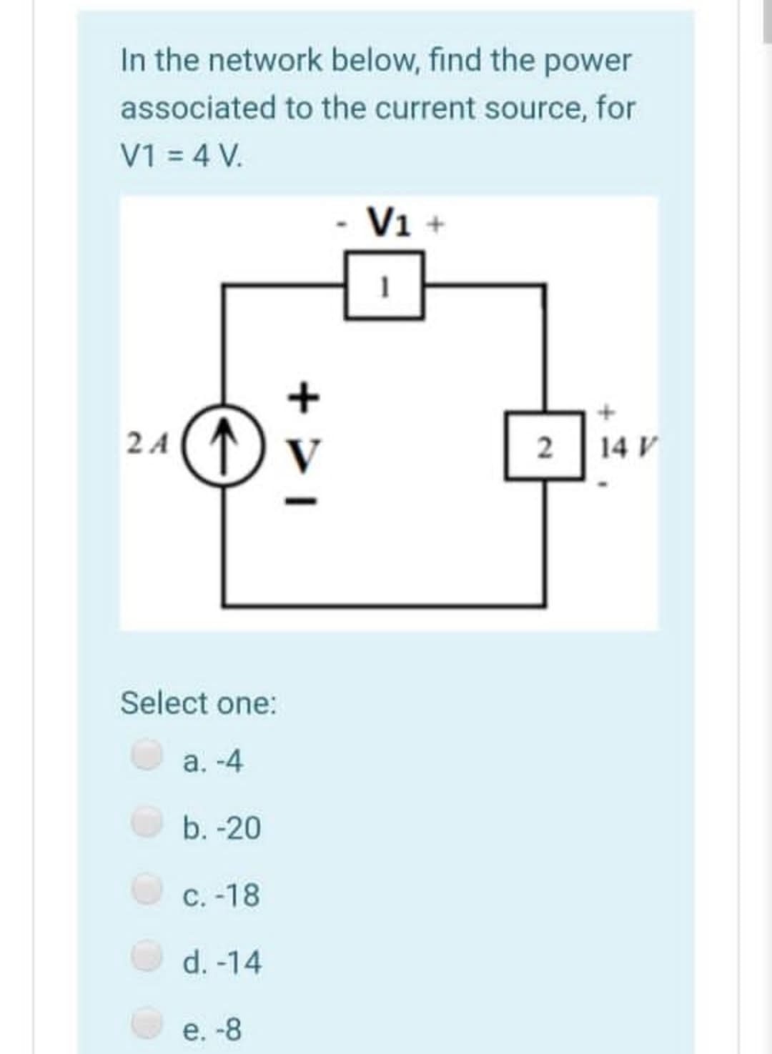 In the network below, find the power
associated to the current source, for
V1 = 4 V.
V1 +
2 A (T) V
2
14 V
Select one:
a. -4
b. -20
C. -18
d. -14
е. -8
