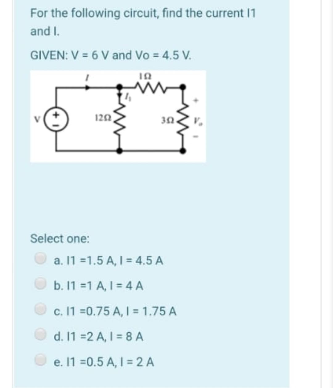 For the following circuit, find the current 1
and I.
GIVEN: V = 6 V and Vo = 4.5 V.
122
Select one:
a. 11 =1.5 A, I = 4.5 A
b. 11 =1 A, I = 4 A
c. 11 =0.75 A, I = 1.75 A
d. 1 =2 A, I = 8A
e. 1 =0.5 A, I = 2 A
