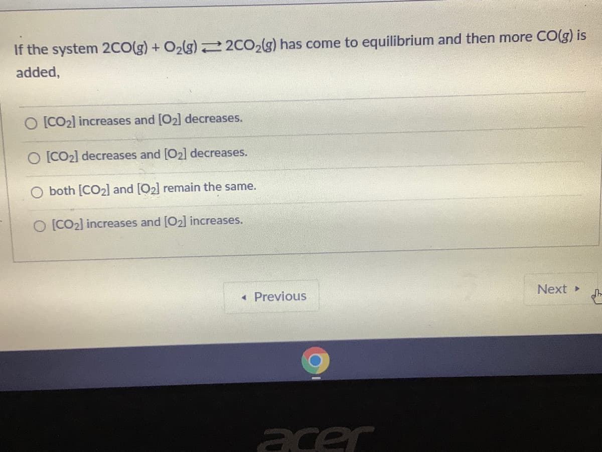 If the system 2C0(g) + O2lg) 2 2CO2(g) has come to equilibrium and then more CO(g) is
added,
O [CO2] increases and [O2] decreases.
O [CO2] decreases and [O2] decreases.
both [CO2] and [O2] remain the same.
O [CO2] increases and [O2] increases.
« Previous
Next
acer
