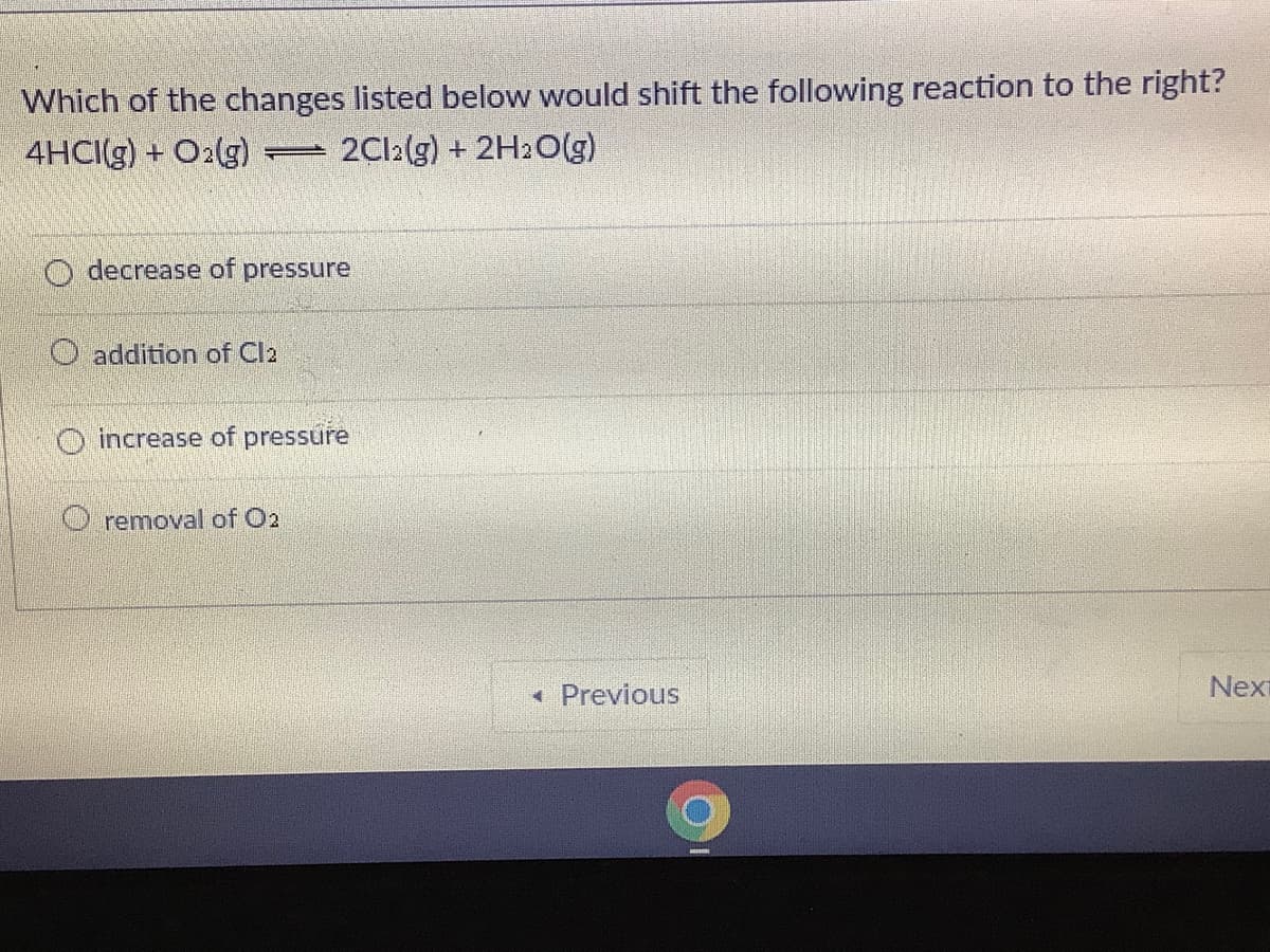 Which of the changes listed below would shift the following reaction to the right?
4HCI(g) + O2(g)
2C12(g) + 2H2O(g)
decrease of pressure
O addition of Cla
O increase of pressure
O removal of O2
« Previous
Nexi
