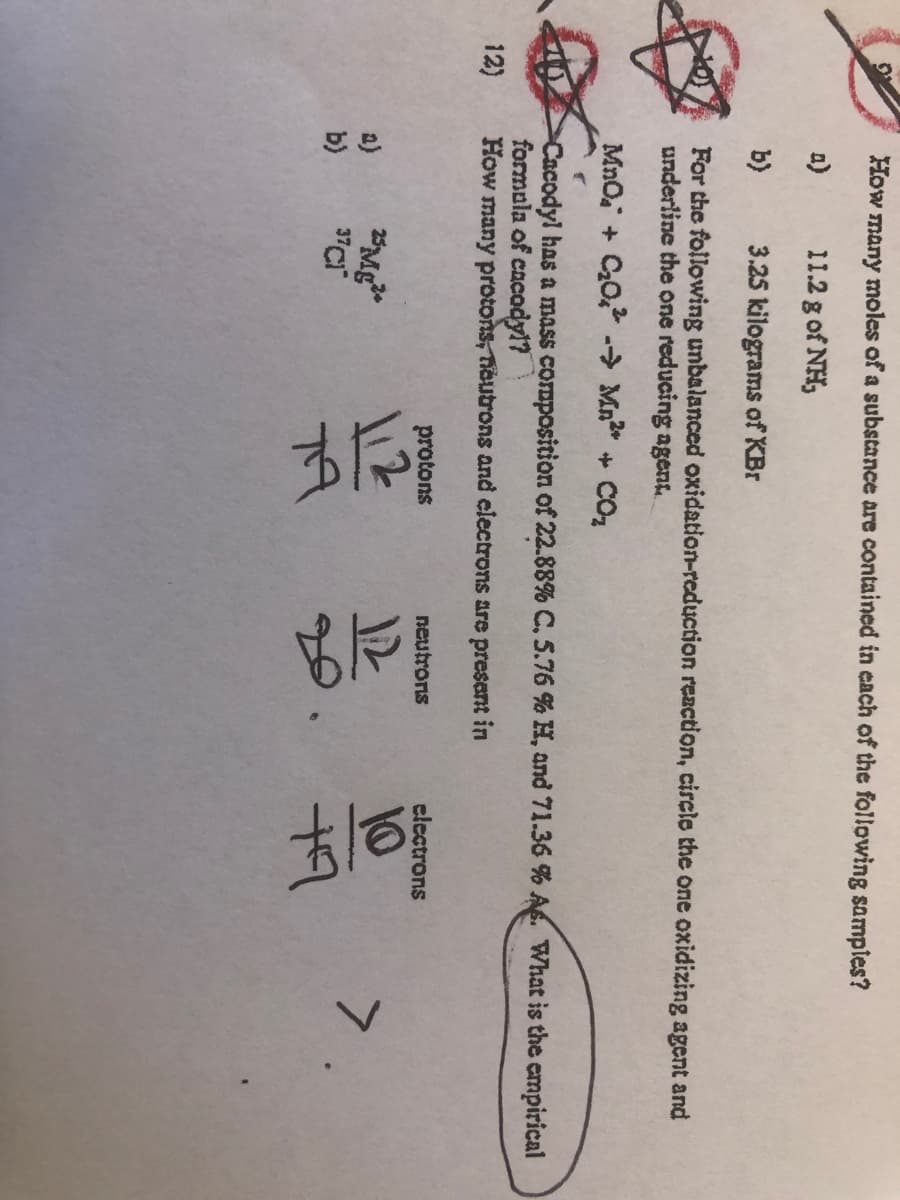 How
many
moles of a substance are contained in each of the following sampies?
a)
11.2 g of NH,
b)
3.25 kilograms of KBr
For the following unbalanced oxidation-reduction reaction, circlo the one oxidizing agent and
underline the one reducing agent
MnO + C0, Mn + COz
Cacodyl has a mass composition of 22.88% C, 5.76 % H, and 71.36 % A. What is the empirical
formala of cacody1?
How many protons, neutrons and electrons are present in
12)
protons
neutrons
electrons
l12
12
10
7
a)
b)
