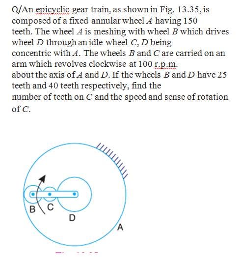 Q/An epicyclic gear train, as shown in Fig. 13.35, is
composed of a fixed annular wheel A having 150
teeth. The wheel A is meshing with wheel B which drives
wheel D through an idle wheel C, D being
concentric with A. The wheels B and C are carried on an
arm which revolves clockwise at 100 r.p.m.
about the axis of A and D. If the wheels B and D have 25
teeth and 40 teeth respectively, find the
number of teeth on C and the speed and sense of rotation
of C.
D
A
