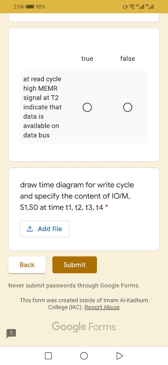 2:04 I
98%
true
false
at read cycle
high MEMR
signal at T2
indicate that
data is
available on
data bus
draw time diagram for write cycle
and specify the content of IO/M,
S1,S0 at time t1, t2, t3, t4 *
1 Add file
Вack
Submit
Never submit passwords through Google Forms.
This form was created inside of Imam Al-Kadhum
College (IKC). Report Abuse
Google Forms
