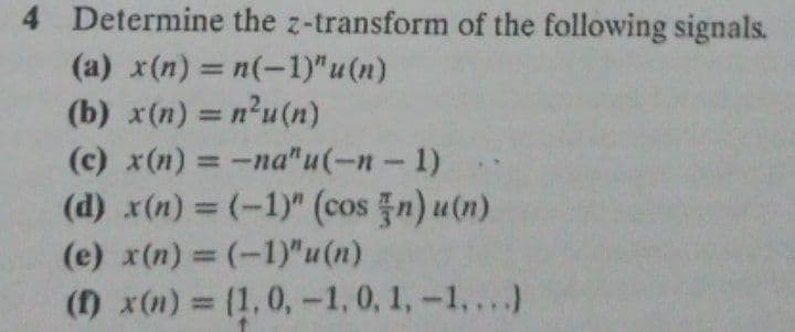 4 Determine the z-transform of the following signals.
(a) x(n) = n(-1)"u(n)
(b) x(n) = n²u (n)
(c) x(n) = -na"u(-n-1)
(d) x(n) = (-1)" (cos n) u(n)
%3D
%3D
(e) x(n) = (-1)"u(n)
%3D
() x(n) = (1,0,-1,0, 1,-1,...)
