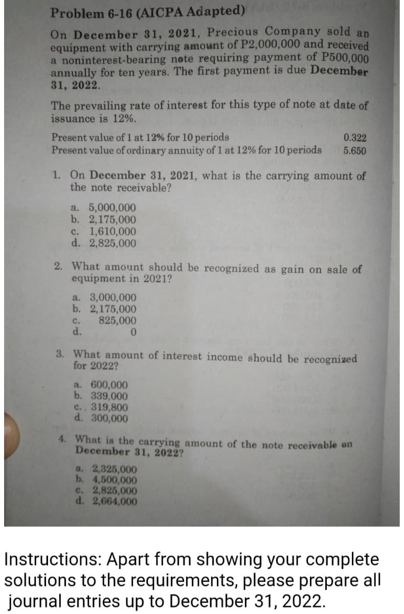 Problem 6-16 (AICPA Adapted)
On December 31, 2021, Precious Company sold an
equipment with carrying amount of P2,000,000 and received
a noninterest-bearing note requiring payment of P500,000
annually for ten years. The first payment is due December
31, 2022.
The prevailing rate of interest for this type of note at date of
issuance is 12%.
Present value of 1 at 12% for 10 periods
0.322
Present value of ordinary annuity of 1 at 12% for 10 periods
5.650
1. On December 31, 2021, what is the carrying amount of
the note receivable?
a. 5,000,000
b. 2,175,000
c. 1,610,000
d. 2,825,000
2. What amount should be recognized as gain on sale of
equipment in 2021?
a. 3,000,000
b. 2,175,000
C.
825,000
d.
0
3. What amount of interest income should be recognized
for 2022?
a. 600,000
b. 339,000
c., 319,800
d. 300,000
4. What is the carrying amount of the note receivable on
December 31, 2022?
a. 2,325,000
b. 4,500,000
c. 2,825,000
d. 2,664,000
Instructions: Apart from showing your complete
solutions to the requirements, please prepare all
journal entries up to December 31, 2022.