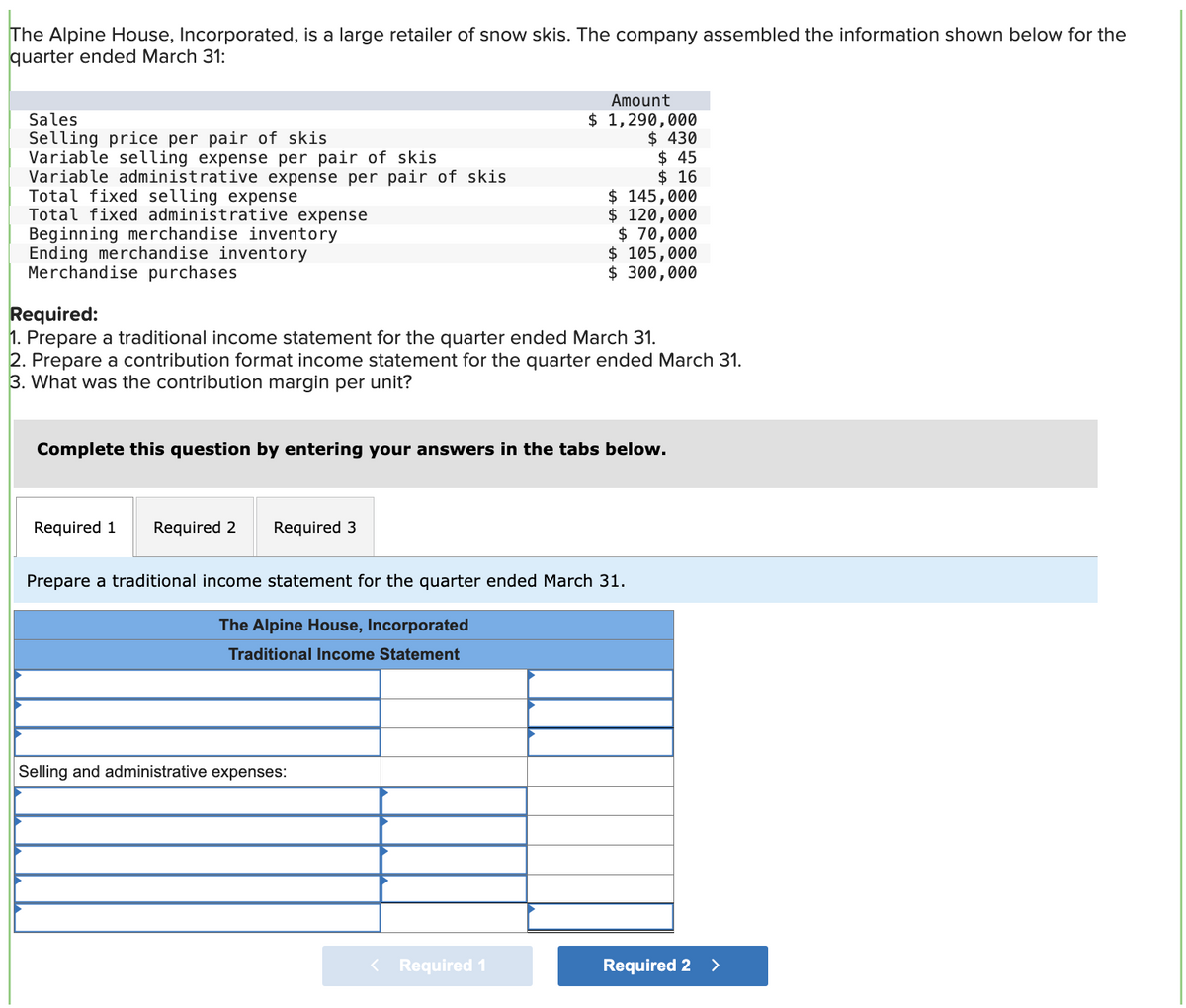 The Alpine House, Incorporated, is a large retailer of snow skis. The company assembled the information shown below for the
quarter ended March 31:
Sales
Selling price per pair of skis
Variable selling expense per pair of skis
Variable administrative expense per pair of skis
Total fixed selling expense
Total fixed administrative expense
Beginning merchandise inventory
Ending merchandise inventory
Merchandise purchases
Required 1 Required 2 Required 3
Amount
$ 1,290,000
$ 430
Required:
1. Prepare a traditional income statement for the quarter ended March 31.
2. Prepare a contribution format income statement for the quarter ended March 31.
3. What was the contribution margin per unit?
Selling and administrative expenses:
$45
$16
$ 145,000
$ 120,000
$ 70,000
Complete this question by entering your answers in the tabs below.
< Required 1
$ 105,000
$ 300,000
Prepare a traditional income statement for the quarter ended March 31.
The Alpine House, Incorporated
Traditional Income Statement
Required 2 >