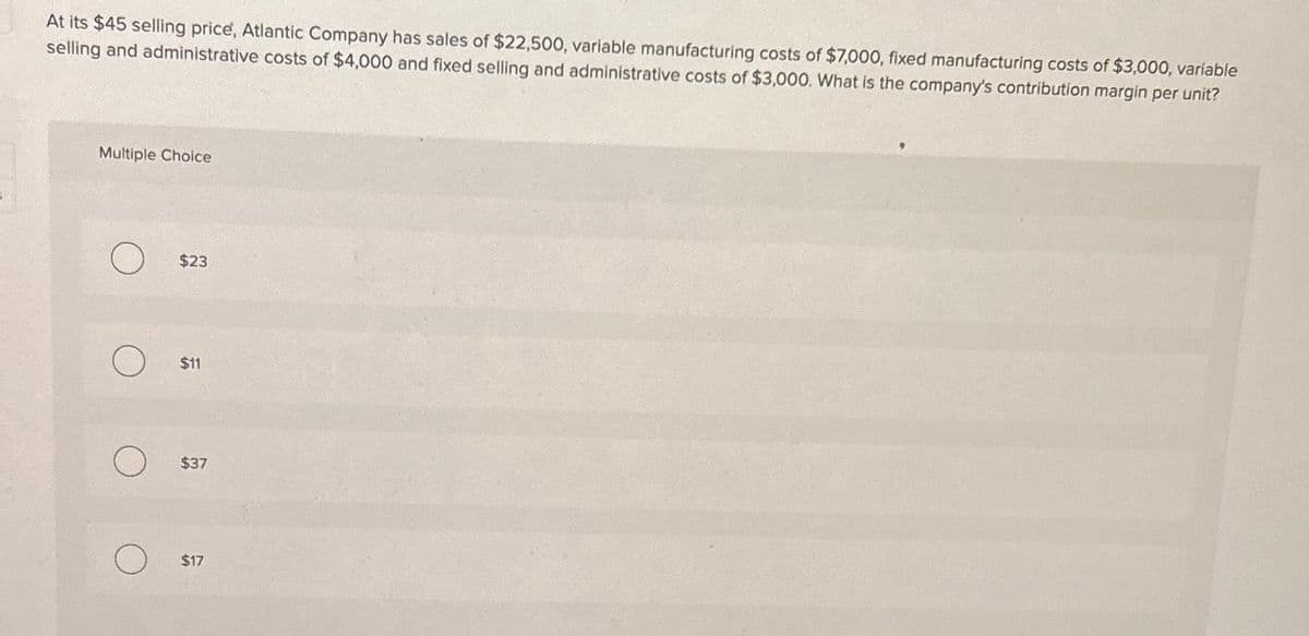 At its $45 selling price, Atlantic Company has sales of $22,500, variable manufacturing costs of $7,000, fixed manufacturing costs of $3,000, variable
selling and administrative costs of $4,000 and fixed selling and administrative costs of $3,000. What is the company's contribution margin per unit?
Multiple Choice
$23
$11
$37
$17