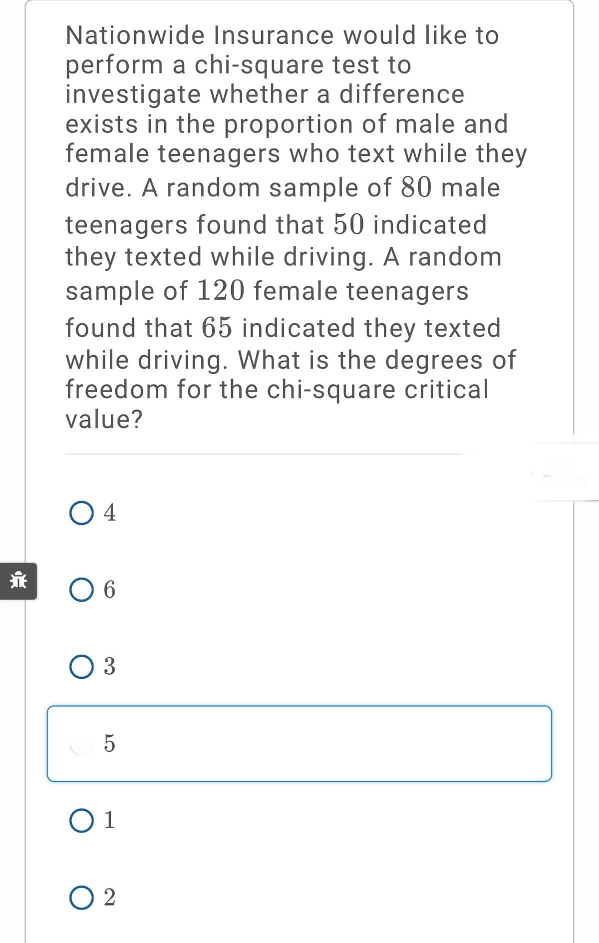 Nationwide Insurance would like to
perform a chi-square test to
investigate whether a difference
exists in the proportion of male and
female teenagers who text while they
drive. A random sample of 80 male
teenagers found that 50 indicated
they texted while driving. A random
sample of 120 female teenagers
found that 65 indicated they texted
while driving. What is the degrees of
freedom for the chi-square critical
value?
O 4
O 6
O 3
5
O 1
O 2
