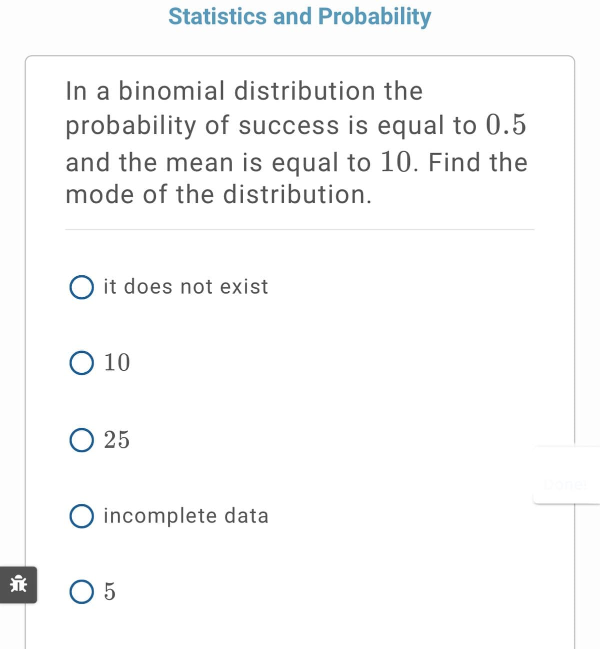 Statistics and Probability
In a binomial distribution the
probability of success is equal to 0.5
and the mean is equal to 10. Find the
mode of the distribution.
O it does not exist
O 10
O 25
incomplete data
O 5
