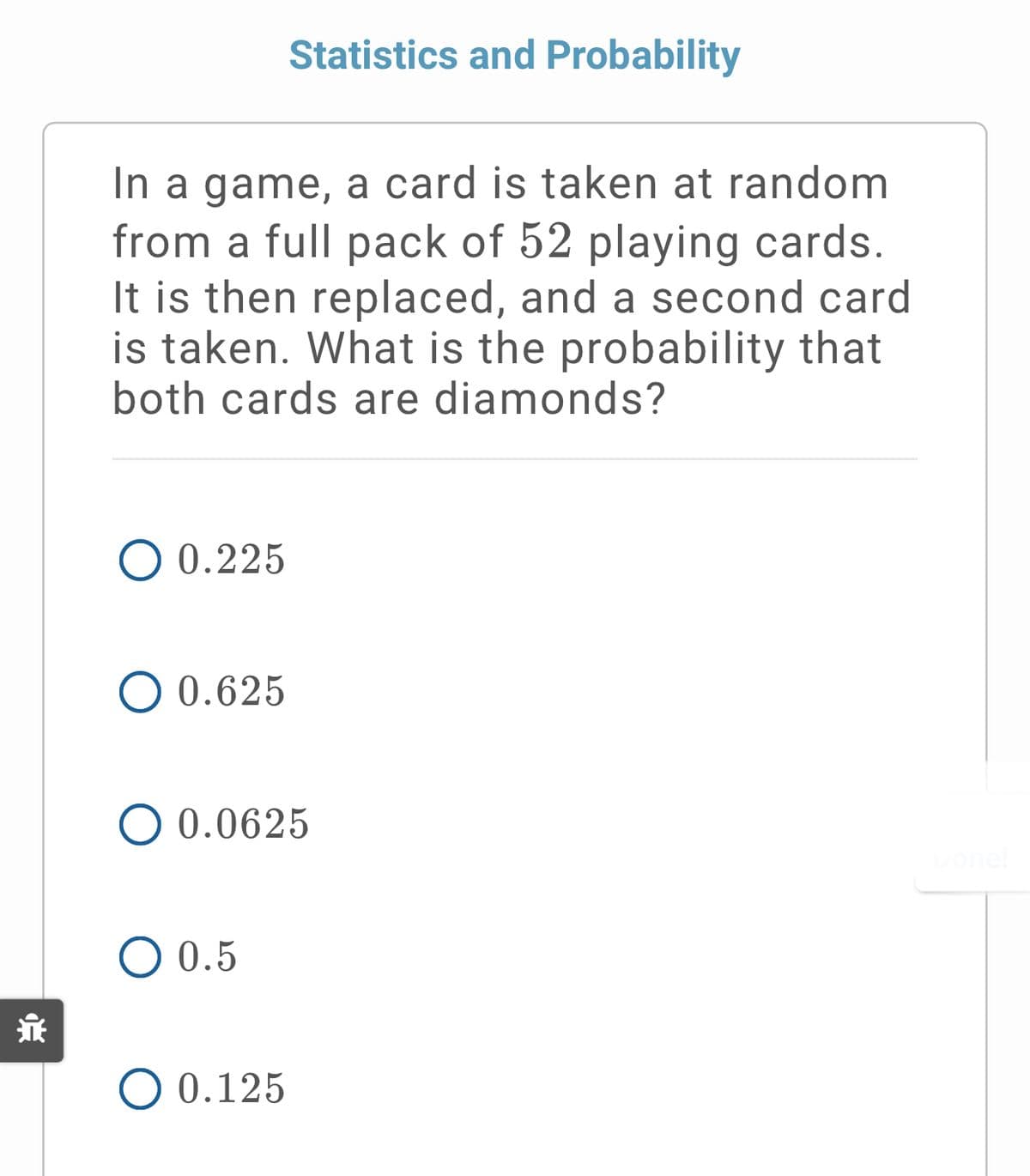 Statistics and Probability
In a game, a card is taken at random
from a full pack of 52 playing cards.
It is then replaced, and a second card
is taken. What is the probability that
both cards are diamonds?
O 0.225
O 0.625
O 0.0625
O 0.5
O 0.125
