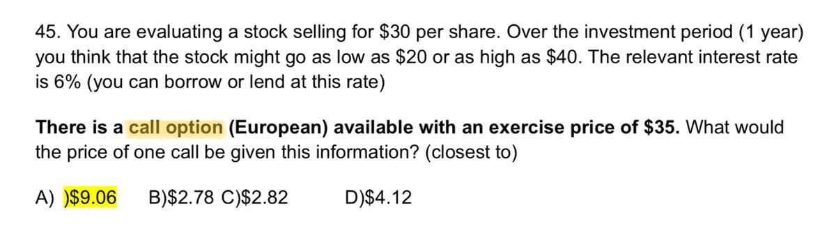 45. You are evaluating a stock selling for $30 per share. Over the investment period (1 year)
you think that the stock might go as low as $20 or as high as $40. The relevant interest rate
is 6% (you can borrow or lend at this rate)
There is a call option (European) available with an exercise price of $35. What would
the price of one call be given this information? (closest to)
A) )$9.06 B)$2.78 C)$2.82
D)$4.12