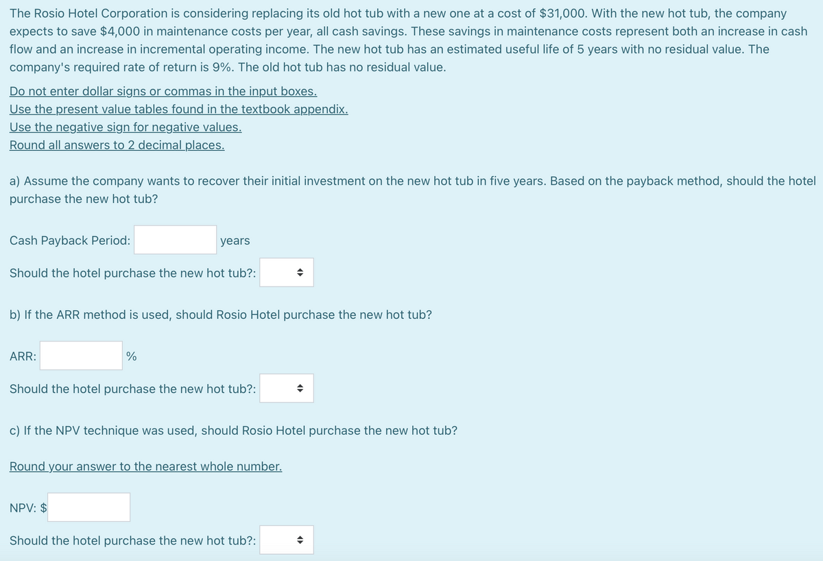 The Rosio Hotel Corporation is considering replacing its old hot tub with a new one at a cost of $31,000. With the new hot tub, the company
expects to save $4,000 in maintenance costs per year, all cash savings. These savings in maintenance costs represent both an increase in cash
flow and an increase in incremental operating income. The new hot tub has an estimated useful life of 5 years with no residual value. The
company's required rate of return is 9%. The old hot tub has no residual value.
Do not enter dollar signs or commas in the input boxes.
Use the present value tables found in the textbook appendix.
Use the negative sign for negative values.
Round all answers to 2 decimal places.
a) Assume the company wants to recover their initial investment on the new hot tub in five years. Based on the payback method, should the hotel
purchase the new hot tub?
Cash Payback Period:
years
Should the hotel purchase the new hot tub?:
b) If the ARR method is used, should Rosio Hotel purchase the new hot tub?
ARR:
%
Should the hotel purchase the new hot tub?:
c) If the NPV technique was used, should Rosio Hotel purchase the new hot tub?
Round your answer to the nearest whole number.
NPV: $
Should the hotel purchase the new hot tub?: