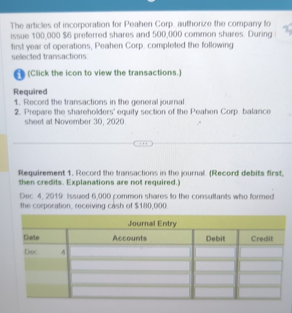 The articles of incorporation for Peahen Corp. authorize the company to
issue 100,000 $6 preferred shares and 500,000 common shares. During
first year of operations, Peahen Corp. completed the following
selected transactions:
(Click the icon to view the transactions.)
Required
1. Record the transactions in the general journal.
2. Prepare the shareholders' equity section of the Peahen Corp. balance
sheet at November 30, 2020.
Requirement 1. Record the transactions in the journal. (Record debits first,
then credits. Explanations are not required.)
Dec. 4, 2019: Issued 6,000 common shares to the consultants who formed
the corporation, receiving cash of $180,000.
Date
Dec.
Journal Entry
Accounts
Debit
Credit
