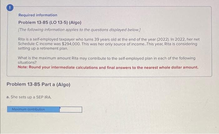 Required information
Problem 13-85 (LO 13-5) (Algo)
[The following information applies to the questions displayed below.]
Rita is a self-employed taxpayer who turns 39 years old at the end of the year (2022). In 2022, her net
Schedule C income was $294,000. This was her only source of income. This year, Rita is considering
setting up a retirement plan.
What is the maximum amount Rita may contribute to the self-employed plan in each of the following
situations?
Note: Round your intermediate calculations and final answers to the nearest whole dollar amount.
Problem 13-85 Part a (Algo)
a. She sets up a SEP IRA.
Maximum contribution