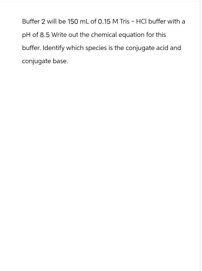 Buffer 2 will be 150 mL of 0.15 M Tris-HCl buffer with a
pH of 8.5 Write out the chemical equation for this
buffer. Identify which species is the conjugate acid and
conjugate base.