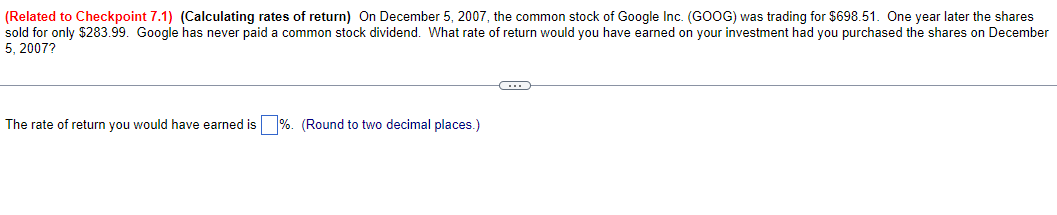 (Related to Checkpoint 7.1) (Calculating rates of return) On December 5, 2007, the common stock of Google Inc. (GOOG) was trading for $698.51. One year later the shares
sold for only $283.99. Google has never paid a common stock dividend. What rate of return would you have earned on your investment had you purchased the shares on December
5, 2007?
The rate of return you would have earned is %. (Round to two decimal places.)