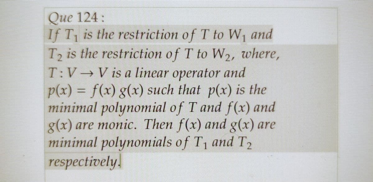 Que 124:
If T, is the restriction of T to W₁ and
T₂ is the restriction of T to W₂, where,
T: V→ V is a linear operator and
p(x) = f(x) g(x) such that p(x) is the
minimal polynomial of T and f(x) and
g(x) are monic. Then f(x) and g(x) are
minimal polynomials of T₁ and T₂
respectively.