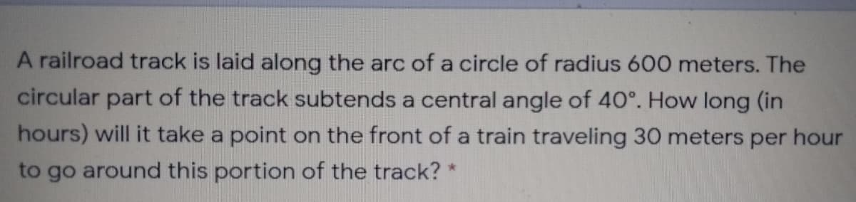 A railroad track is laid along the arc of a circle of radius 600 meters. The
circular part of the track subtends a central angle of 40°. How long (in
hours) will it take a point on the front of a train traveling 30 meters per hour
to go around this portion of the track?
