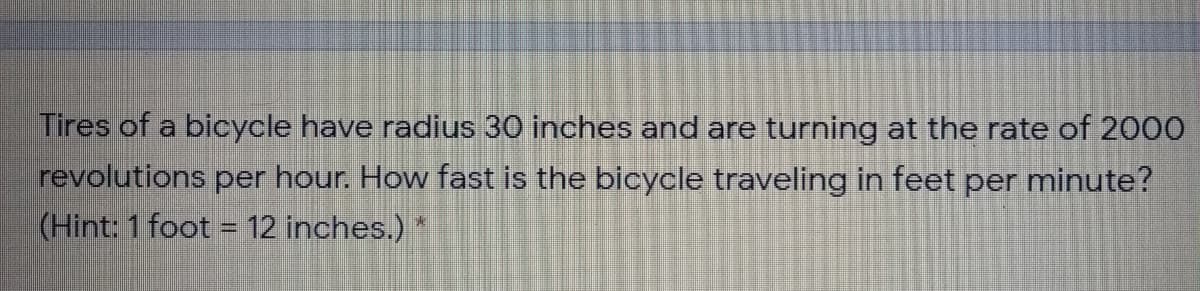 Tires of a bicycle have radius 30 inches and are turning at the rate of 2000
revolutions per hour. How fast is the bicycle traveling in feet per minute?
(Hint: 1 foot = 12 inches.)
