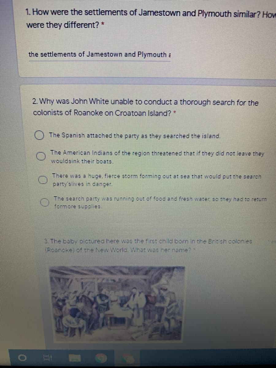 1. How were the settlements of Jamestown and Plymouth similar? How
were they different?*
the settlements of Jamestown and Plymouth a
2. Why was John White unable to conduct a thorough search for the
colonists of Roanoke on Croatoan Island?*
The Spanish attached the party as they searched the island.
The American Indians of the region threatened that if they did not leave they
wouldsink their boats.
There was a huge, fierce storm forming out at sea that would put the search
party'slives in danger.
The search party was running out of food and fresh water so they had to return
formore supplies.
3. The baby pictured here was the first child born in the British colonles
(Roanoke) of the New World. What was her name? *
