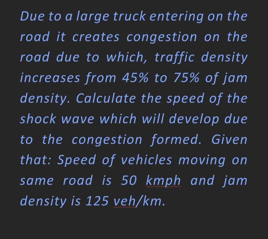 Due to a large truck entering on the
road it creates congestion on the
road due to which, traffic density
increases from 45% to 75% of jam
density. Calculate the speed of the
shock wave which will develop due
to the congestion formed. Given
that: Speed of vehicles moving on
same road is 50 kmph and jam
mwwwM
density is 125 veh/km.
