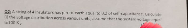 Q2: A string of 4 insulators has pin-to-earth equal to 0.2 of self-capacitance. Calculate
(i) the voltage distribution across various units, assume that the system voltage equal
to100 Ky
