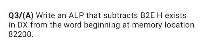 Q3/(A) Write an ALP that subtracts B2EH exists
in DX from the word beginning at memory location
82200.
