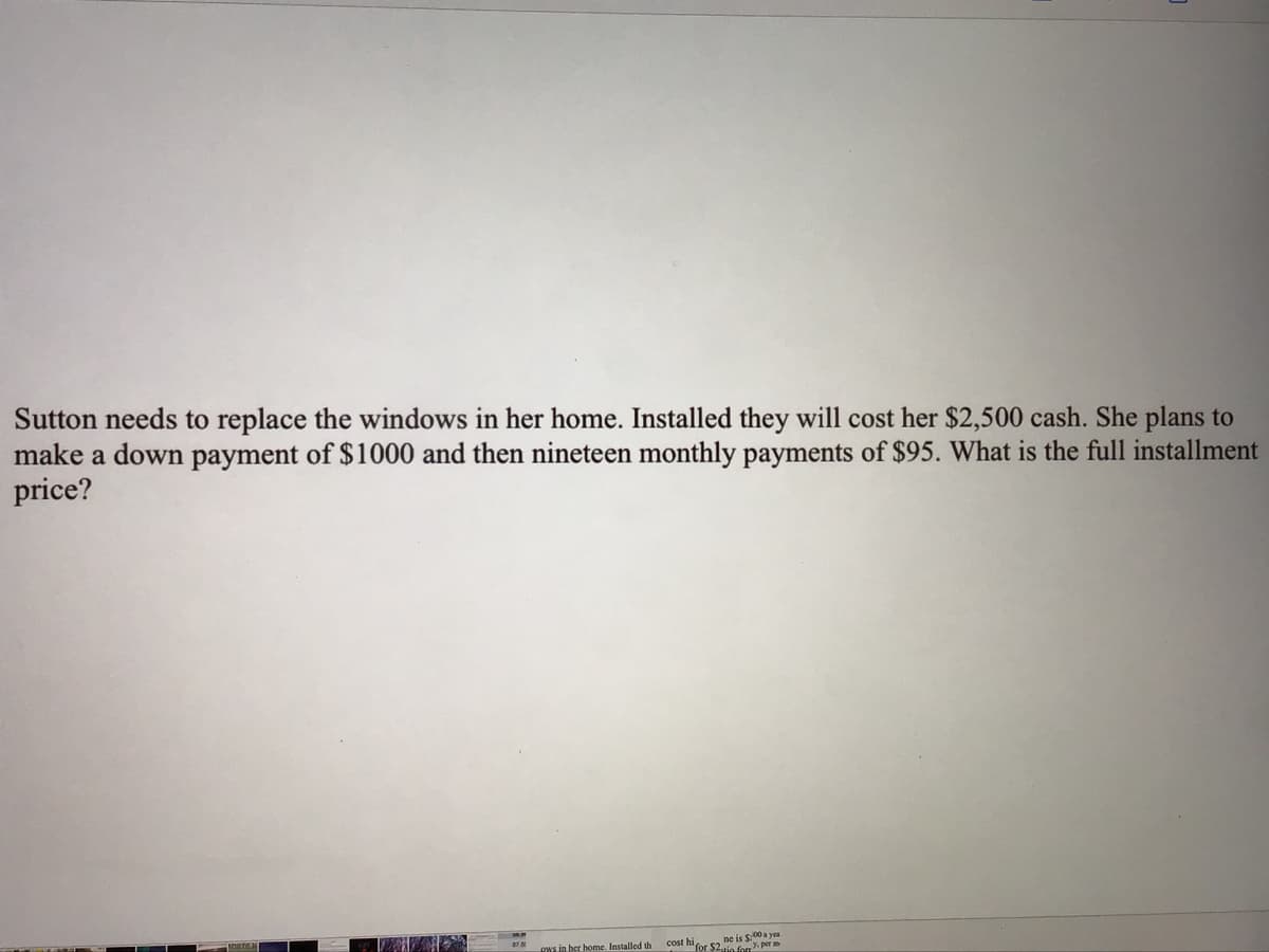 Sutton needs to replace the windows in her home. Installed they will cost her $2,500 cash. She plans to
make a down payment of $1000 and then nineteen monthly payments of $95. What is the full installment
price?
ne is S00 a yea
cost m for $2, io for Y. per
INs in ber home. Installed th
