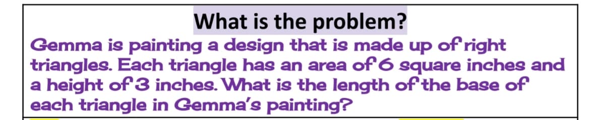 What is the problem?
Gemma is painting a design that is made up of right
triangles. Each triangle has an area of 6 square inches and
a height of 3 inches. What is the length of the base of
each triangle in Gemma's painting?
