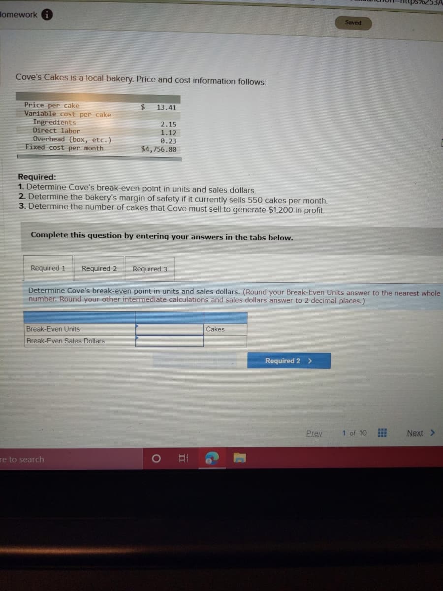 lomework i
Saved
Cove's Cakes is a local bakery. Price and cost information follows:
Price per cake
Variable cost per cake
Ingredients
Direct labor
Overhead (box, etc.)
Fixed cost per month
2$
13.41
2.15
1.12
0.23
$4,756.80
Required:
1. Determine Cove's break-even point in units and sales dollars.
2. Determine the bakery's margin of safety if it currently sells 550 cakes per month.
3. Determine the number of cakes that Cove must sell to generate $1,200 in profit.
Complete this question by entering your answers in the tabs below.
Required 1
Required 2
Required 3
Determine Cove's break-even point in units and sales dollars. (Round your Break-Even Units answer to the nearest whole
number. Round your other intermediate calculations and sales dollars answer to 2 decimal places.)
Break-Even Units
Cakes
Break-Even Sales Dollars
Required 2 >
Prev
1 of 10
Next >
re to search
1O
