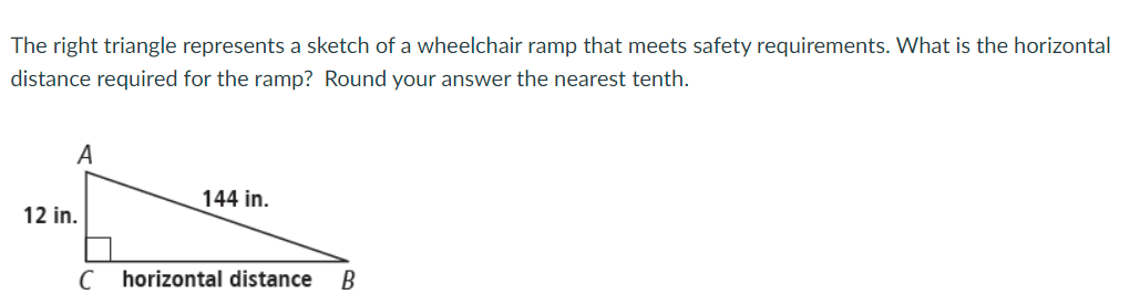 The right triangle represents a sketch of a wheelchair ramp that meets safety requirements. What is the horizontal
distance required for the ramp? Round your answer the nearest tenth.
A
144 in.
12 in.
C horizontal distance
В
